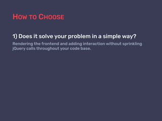 HOW TO CHOOSE
1) Does it solve your problem in a simple way?
Rendering the frontend and adding interaction without sprinkling
jQuery calls throughout your code base.
 