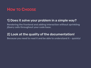 HOW TO CHOOSE
1) Does it solve your problem in a simple way?
Rendering the frontend and adding interaction without sprinkling
jQuery calls throughout your code base.
2) Look at the quality of the documentation!
Because you need to read it and be able to understand it – quickly!
 