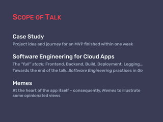 SCOPE OF TALK
Case Study
Project idea and journey for an MVP ﬁnished within one week
Software Engineering for Cloud Apps
The “full” stack: Frontend, Backend, Build, Deployment, Logging…
Towards the end of the talk: Software Engineering practices in Go
Memes
At the heart of the app itself – consequently, Memes to illustrate
some opinionated views
 