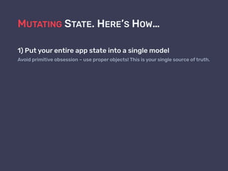 MUTATING STATE. HERE’S HOW…
1) Put your entire app state into a single model
Avoid primitive obsession – use proper objects! This is your single source of truth.
 