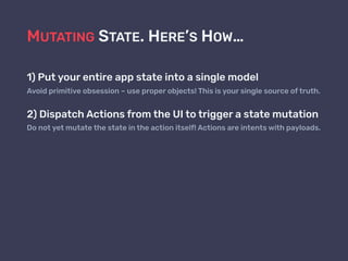MUTATING STATE. HERE’S HOW…
1) Put your entire app state into a single model
Avoid primitive obsession – use proper objects! This is your single source of truth.
2) Dispatch Actions from the UI to trigger a state mutation
Do not yet mutate the state in the action itself! Actions are intents with payloads.
 