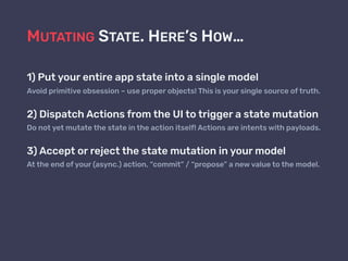 MUTATING STATE. HERE’S HOW…
1) Put your entire app state into a single model
Avoid primitive obsession – use proper objects! This is your single source of truth.
2) Dispatch Actions from the UI to trigger a state mutation
Do not yet mutate the state in the action itself! Actions are intents with payloads.
3) Accept or reject the state mutation in your model
At the end of your (async.) action, “commit” / “propose” a new value to the model.
 