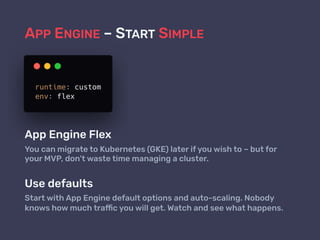 APP ENGINE – START SIMPLE
App Engine Flex
You can migrate to Kubernetes (GKE) later if you wish to – but for
your MVP, don’t waste time managing a cluster.
Use defaults
Start with App Engine default options and auto-scaling. Nobody
knows how much traffic you will get. Watch and see what happens.
 