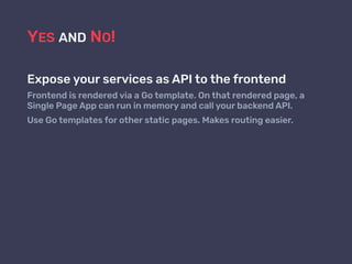 YES AND NO!
Expose your services as API to the frontend
Frontend is rendered via a Go template. On that rendered page, a
Single Page App can run in memory and call your backend API.
Use Go templates for other static pages. Makes routing easier.
 