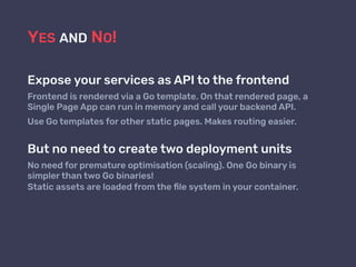 YES AND NO!
Expose your services as API to the frontend
Frontend is rendered via a Go template. On that rendered page, a
Single Page App can run in memory and call your backend API.
Use Go templates for other static pages. Makes routing easier.
But no need to create two deployment units
No need for premature optimisation (scaling). One Go binary is
simpler than two Go binaries!  
Static assets are loaded from the ﬁle system in your container.
 