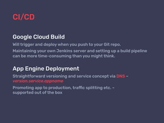 CI/CD
Google Cloud Build
Will trigger and deploy when you push to your Git repo.
Maintaining your own Jenkins server and setting up a build pipeline
can be more time-consuming than you might think.
App Engine Deployment
Straightforward versioning and service concept via DNS –
version.service.appname
Promoting app to production, traffic splitting etc. –  
supported out of the box
 