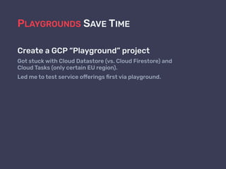 PLAYGROUNDS SAVE TIME
Create a GCP “Playground” project
Got stuck with Cloud Datastore (vs. Cloud Firestore) and  
Cloud Tasks (only certain EU region).
Led me to test service offerings ﬁrst via playground.
 