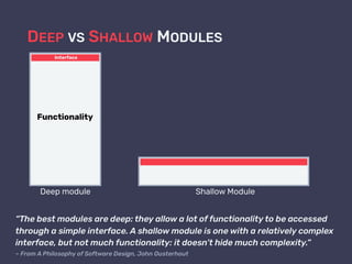 DEEP VS SHALLOW MODULES
Shallow Module
“The best modules are deep: they allow a lot of functionality to be accessed
through a simple interface. A shallow module is one with a relatively complex
interface, but not much functionality: it doesn’t hide much complexity.”  
– From A Philosophy of Software Design, John Ousterhout
Deep module
Interface
Functionality
 