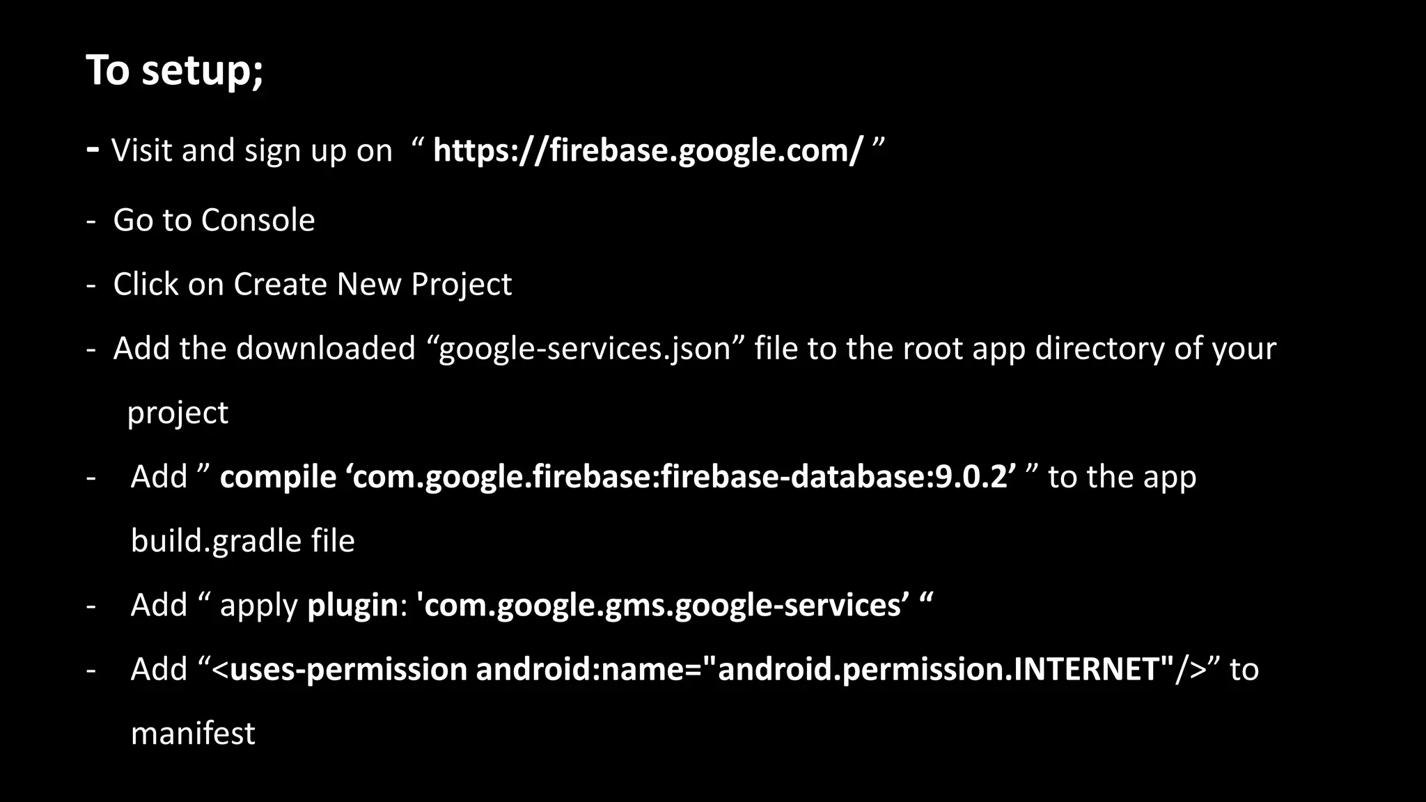 To setup;
- Visit and sign up on “ https://firebase.google.com/ ”
- Go to Console
- Click on Create New Project
- Add the downloaded “google-services.json” file to the root app directory of your
project
- Add ” compile ‘com.google.firebase:firebase-database:9.0.2’ ” to the app
build.gradle file
- Add “ apply plugin: 'com.google.gms.google-services’ “
- Add “<uses-permission android:name="android.permission.INTERNET"/>” to
manifest
 