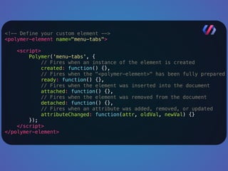 <!-- Define your custom element --> 
<polymer-element name="menu-tabs"> 
<script> 
Polymer('menu-tabs', { 
// Fires when an instance of the element is created 
created: function() {}, 
// Fires when the "<polymer-element>" has been fully prepared 
ready: function() {}, 
// Fires when the element was inserted into the document 
attached: function() {}, 
// Fires when the element was removed from the document 
detached: function() {}, 
// Fires when an attribute was added, removed, or updated 
attributeChanged: function(attr, oldVal, newVal) {} 
}); 
</script> 
</polymer-element> 
 