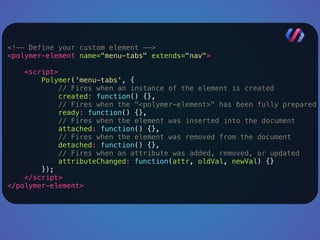 <!-- Define your custom element --> 
<polymer-element name="menu-tabs" extends="nav"> 
<script> 
Polymer('menu-tabs', { 
// Fires when an instance of the element is created 
created: function() {}, 
// Fires when the "<polymer-element>" has been fully prepared 
ready: function() {}, 
// Fires when the element was inserted into the document 
attached: function() {}, 
// Fires when the element was removed from the document 
detached: function() {}, 
// Fires when an attribute was added, removed, or updated 
attributeChanged: function(attr, oldVal, newVal) {} 
}); 
</script> 
</polymer-element> 
 