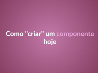 Como "criar" um componente 
hoje 
 