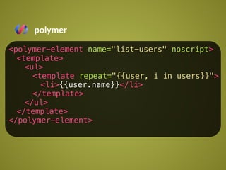 polymer 
<polymer-element name="list-users" noscript> 
<template> 
<ul> 
<template repeat="{{user, i in users}}"> 
<li>{{user.name}}</li> 
</template> 
</ul> 
</template> 
</polymer-element> 
 