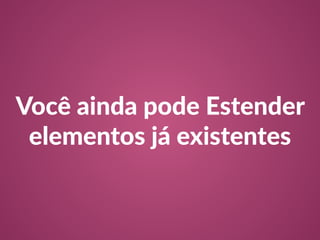 Você ainda pode Estender 
elementos já existentes 
 
