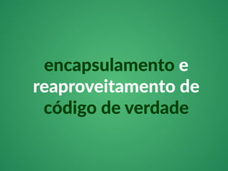 encapsulamento e 
reaproveitamento de 
código de verdade 
 
