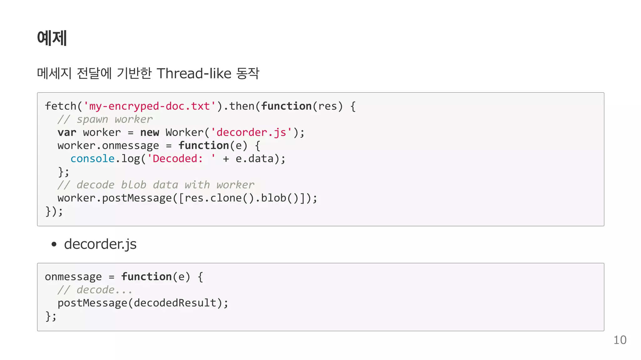 예제
메세지 전달에 기반한 Thread‒like 동작
fetch('my‐encryped‐doc.txt').then(function(res) { 
  // spawn worker 
  var worker = new Worker('decorder.js'); 
  worker.onmessage = function(e) { 
    console.log('Decoded: ' + e.data); 
  }; 
  // decode blob data with worker 
  worker.postMessage([res.clone().blob()]); 
}); 
decorder.js
onmessage = function(e) { 
  // decode... 
  postMessage(decodedResult); 
}; 
10
 