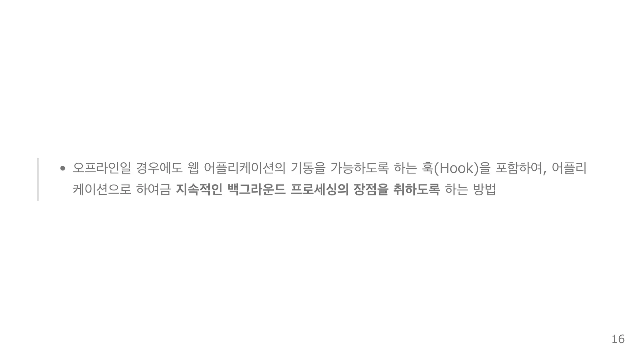 오프라인일 경우에도 웹 어플리케이션의 기동을 가능하도록 하는 훅(Hook)을 포함하여, 어플리
케이션으로 하여금 지속적인 백그라운드 프로세싱의 장점을 취하도록 하는 방법
16
 