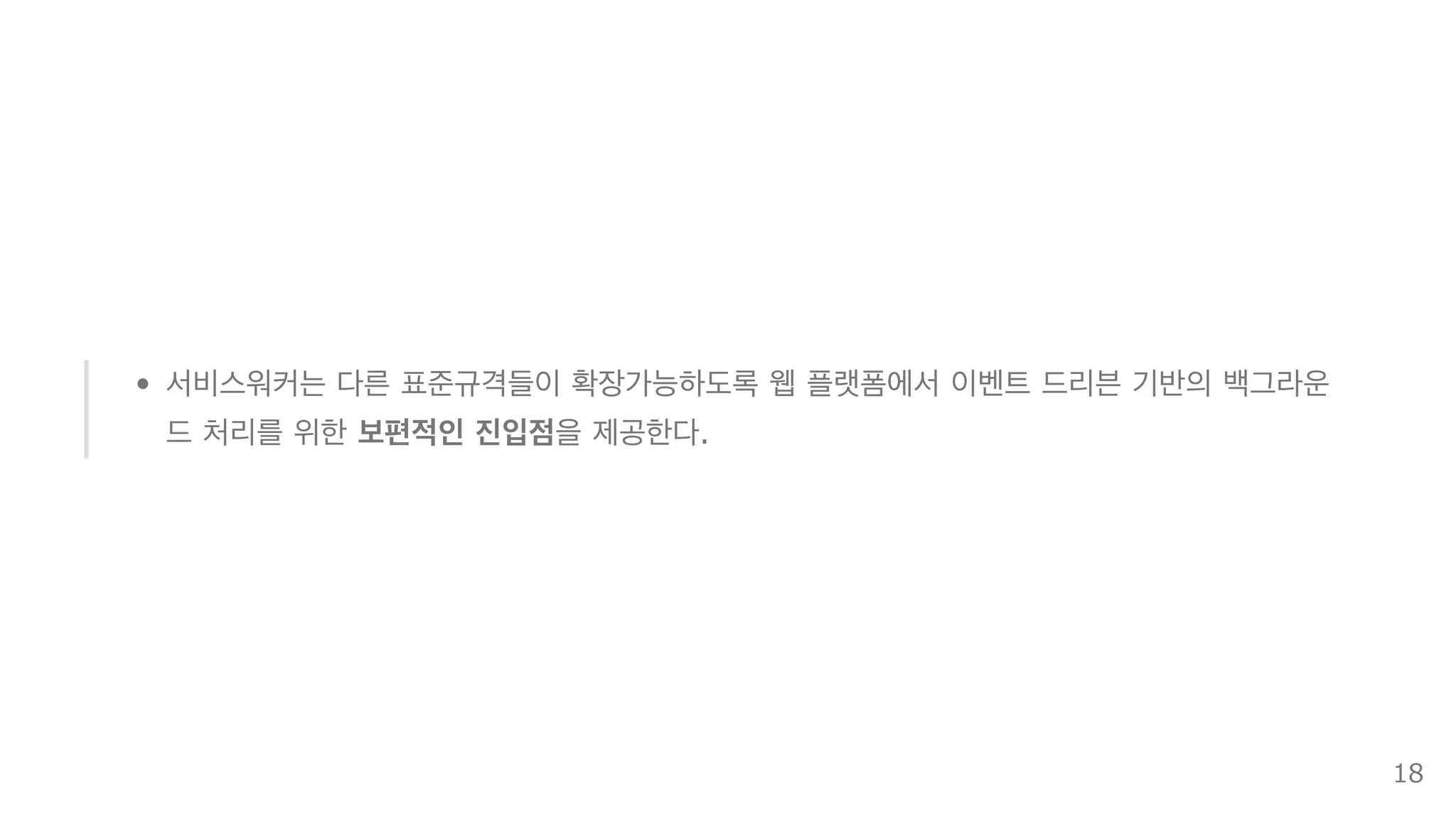 서비스워커는 다른 표준규격들이 확장가능하도록 웹 플랫폼에서 이벤트 드리븐 기반의 백그라운
드 처리를 위한 보편적인 진입점을 제공한다.
18
 