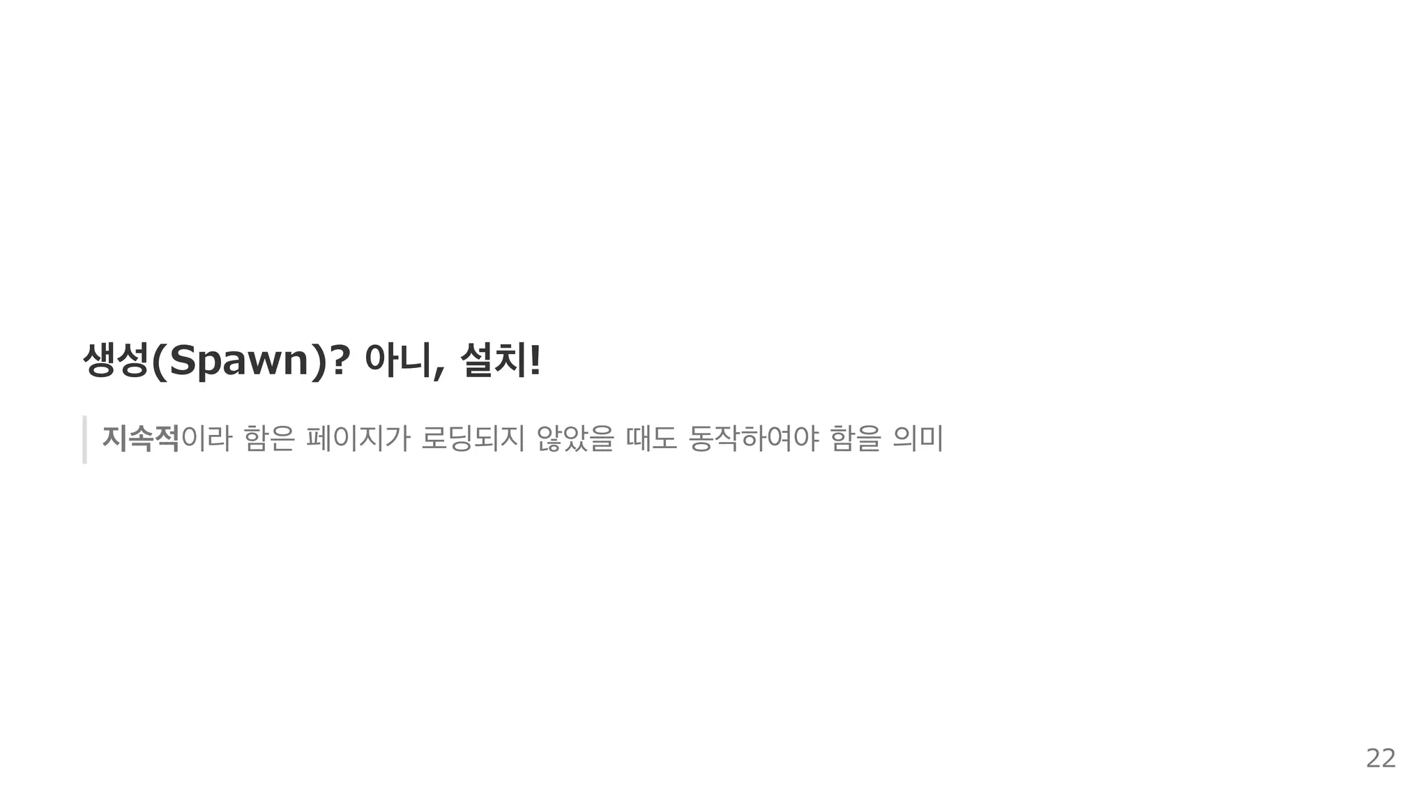 Service Worker:  지속적 ,  설치 ,  브라우저 
브라우저에 설치되는 일종의 시스템 요소와 유사한 기능
페이지/브라우저가 실행 중이지 않더라도 브라우저에 의해 라이프사이클이 제어
페이지 외부 요소 제어를 위한 이벤트 모델
원격 푸시 알림이나 백그라운드 동기화의 최초 진입점으로 적합
22
 