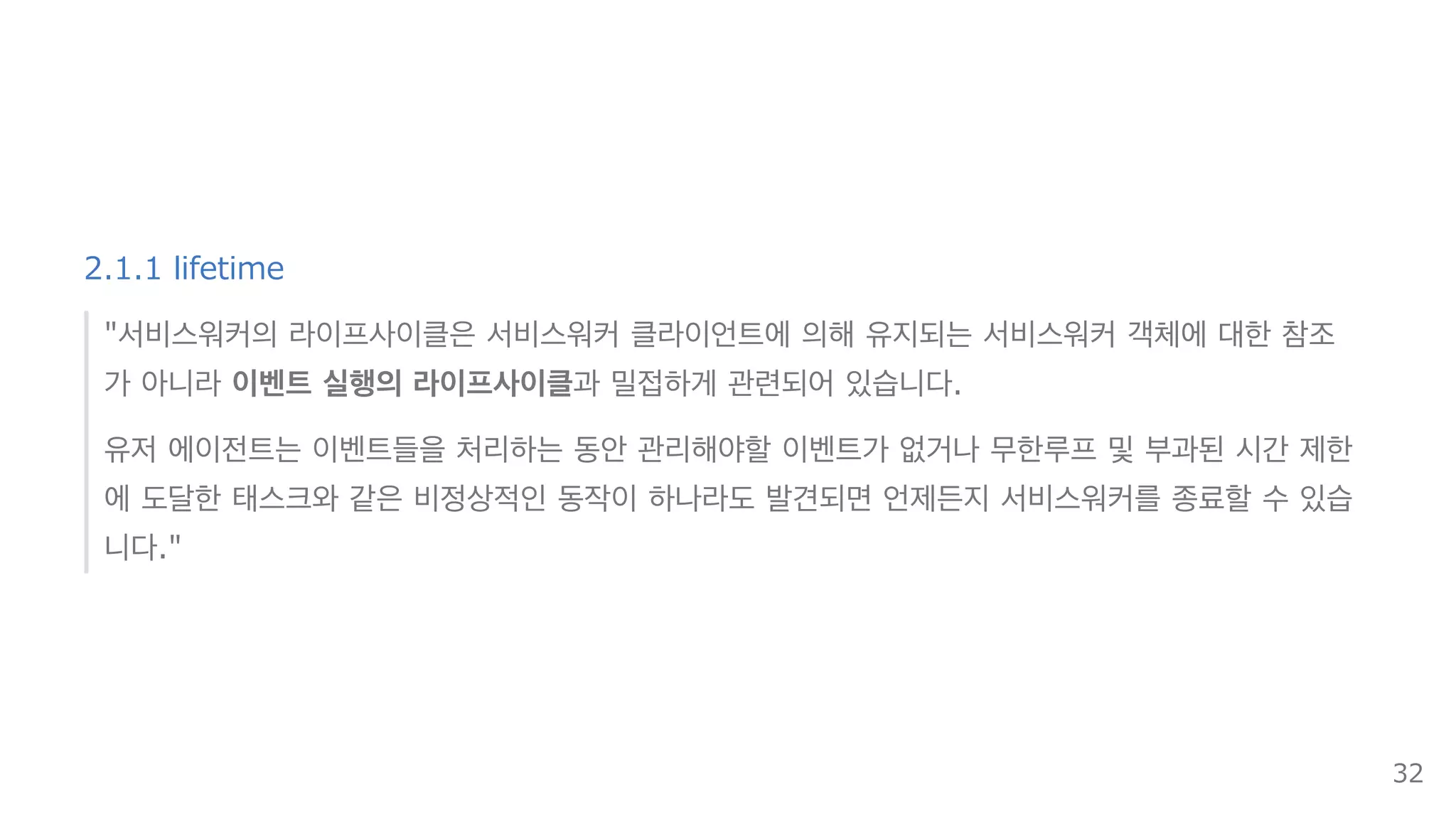 2.1.1 lifetime
"서비스워커의 라이프사이클은 서비스워커 클라이언트에 의해 유지되는 서비스워커 객체에 대한 참조
가 아니라 이벤트 실행의 라이프사이클과 밀접하게 관련되어 있습니다.
유저 에이전트는 이벤트들을 처리하는 동안 관리해야할 이벤트가 없거나 무한루프 및 부과된 시간 제한
에 도달한 태스크와 같은 비정상적인 동작이 하나라도 발견되면 언제든지 서비스워커를 종료할 수 있습
니다."
32
 