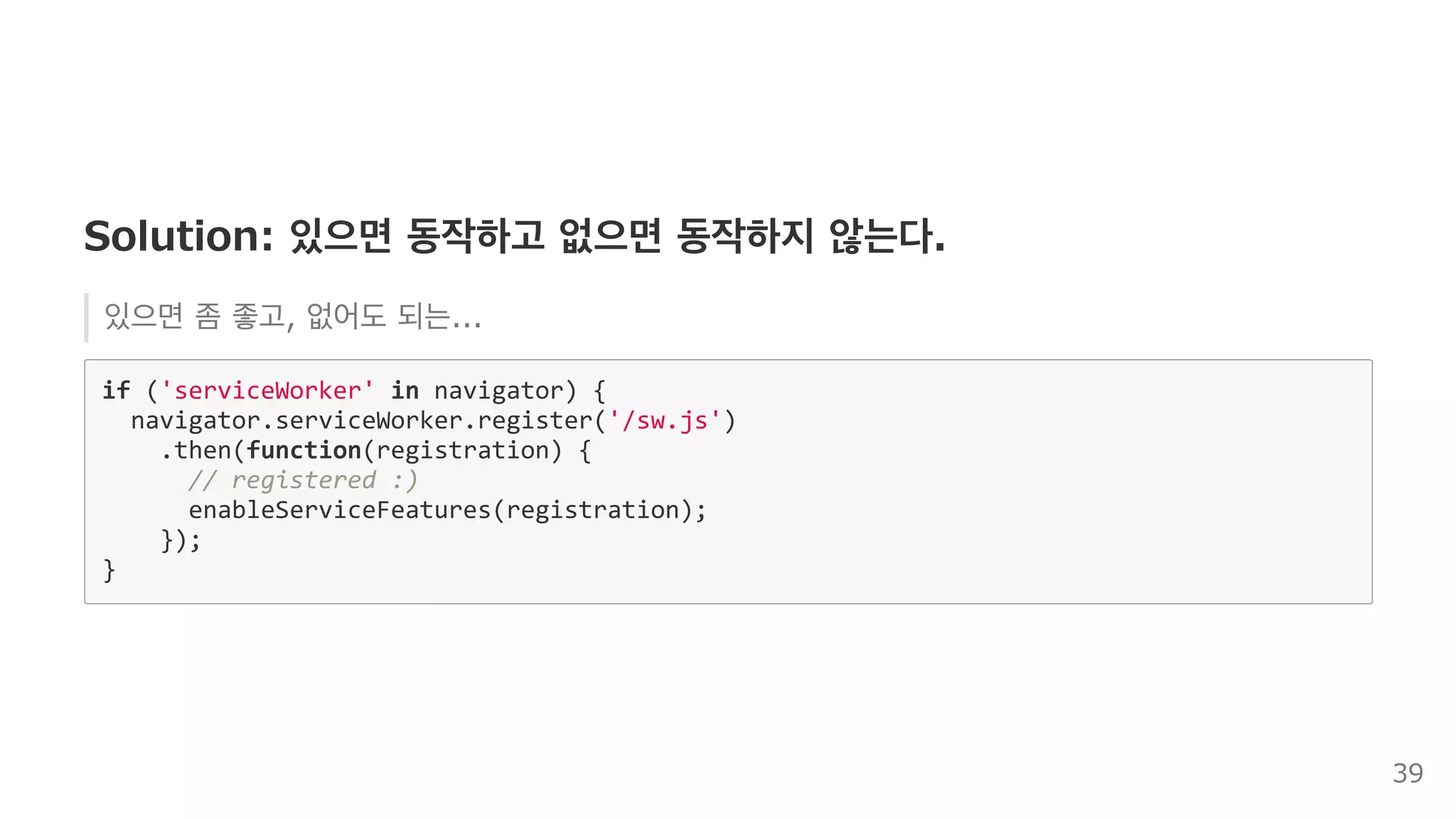 Solution: 있으면 동작하고 없으면 동작하지 않는다.
있으면 좀 좋고, 없어도 되는...
if ('serviceWorker' in navigator) { 
  navigator.serviceWorker.register('/sw.js') 
    .then(function(registration) { 
      // registered :) 
      enableServiceFeatures(registration); 
    }); 
} 
39
 