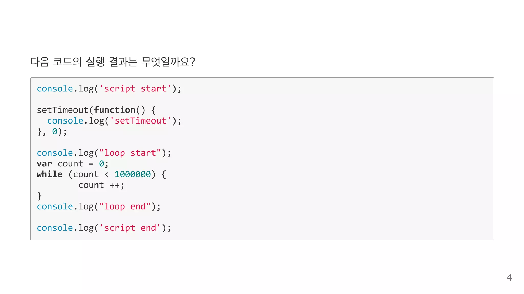 다음 코드의 실행 결과는 무엇일까요?
console.log('script start'); 
setTimeout(function() { 
  console.log('setTimeout'); 
}, 0); 
console.log("loop start"); 
var count = 0; 
while (count < 1000000) { 
  count ++; 
} 
console.log("loop end"); 
console.log('script end'); 
4
 