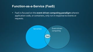 Function-as-a-Service (FaaS)
• FaaS is focused on the event-driven computing paradigm wherein
application code, or containers, only run in response to events or
requests.
Serverless Event-driven
computing
FaaS
 