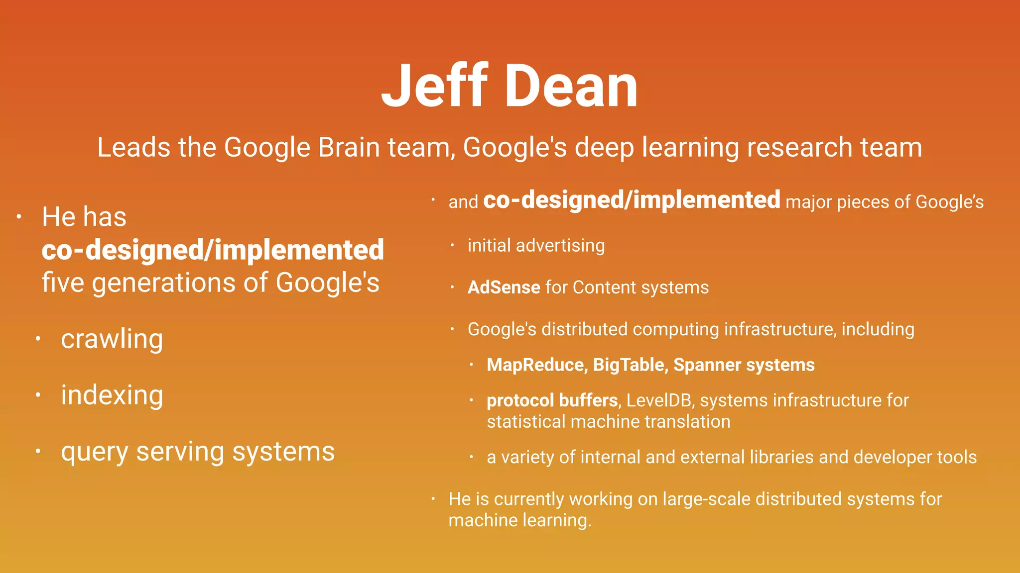 Jeff Dean
• He has 
co-designed/implemented  
ﬁve generations of Google's
• crawling
• indexing
• query serving systems
• and co-designed/implemented major pieces of Google’s
• initial advertising
• AdSense for Content systems
• Google's distributed computing infrastructure, including
• MapReduce, BigTable, Spanner systems
• protocol buffers, LevelDB, systems infrastructure for
statistical machine translation
• a variety of internal and external libraries and developer tools
• He is currently working on large-scale distributed systems for
machine learning.
Leads the Google Brain team, Google's deep learning research team
 