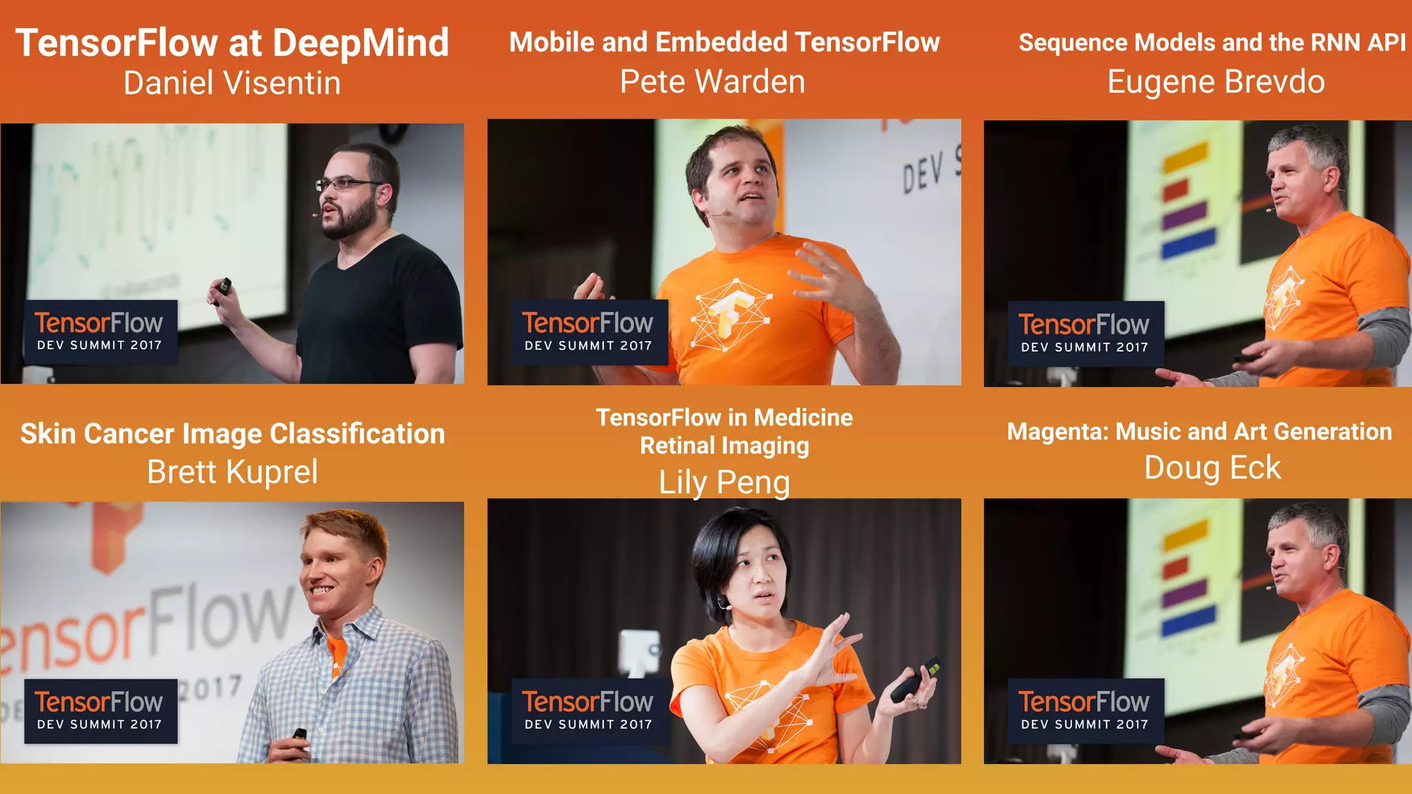 TensorFlow at DeepMind
Daniel Visentin
Brett Kuprel
Skin Cancer Image Classiﬁcation
Mobile and Embedded TensorFlow
Pete Warden
TensorFlow in Medicine
Retinal Imaging
Doug Eck
Magenta: Music and Art Generation
Eugene Brevdo
Sequence Models and the RNN API
Lily Peng
 