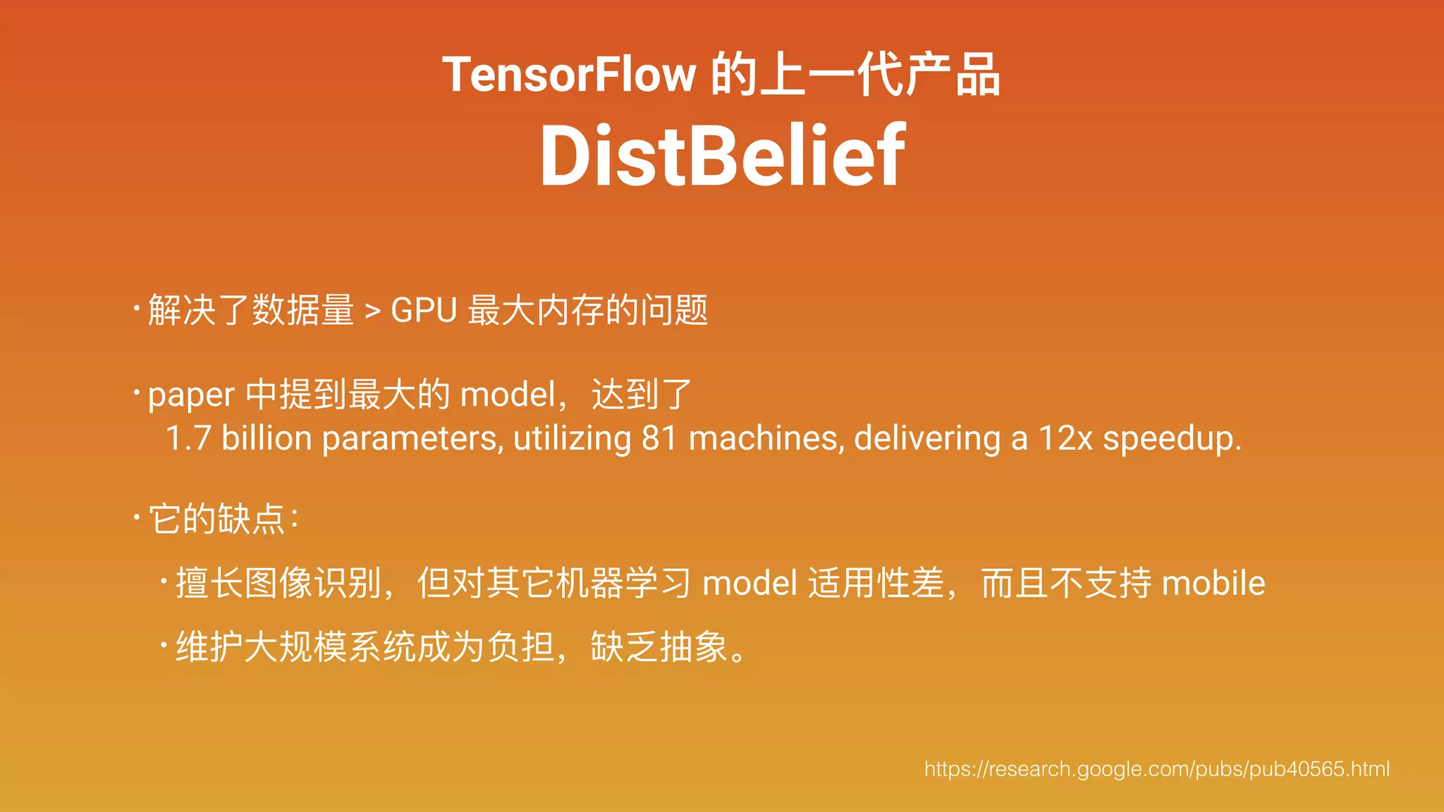 TensorFlow 的上⼀一代产品
DistBelief
• 解决了了数据量量 > GPU 最⼤大内存的问题
• paper 中提到最⼤大的 model，达到了了 
1.7 billion parameters, utilizing 81 machines, delivering a 12x speedup.
• 它的缺点：
• 擅⻓长图像识别，但对其它机器器学习 model 适⽤用性差，⽽而且不不⽀支持 mobile
• 维护⼤大规模系统成为负担，缺乏抽象。
https://research.google.com/pubs/pub40565.html
 