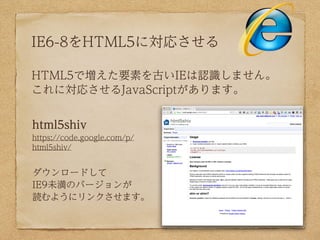 IE6-8をHTML5に対応させる

HTML5で増えた要素を古いIEは認識しません。
これに対応させるJavaScriptがあります。


html5shiv
https://code.google.com/p/
html5shiv/


ダウンロードして
IE9未満のバージョンが
読むようにリンクさせます。
 