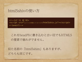 html5shivの使い方

<!--[if lt IE 9]>
<script src="jsファイルを格納しているフォルダ/html5shiv.js"></script>
<![endif]-->




 これをhead内に書き込むと古いIEでもHTML5
 の要素で崩れがでません。


似た名前の「html5shim」もありますが、
どちらも同じです。
 