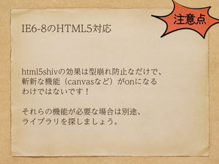 注意点
IE6-8のHTML5対応



html5shivの効果は型崩れ防止なだけで、
斬新な機能（canvasなど）がonになる
わけではないです！

それらの機能が必要な場合は別途、
ライブラリを探しましょう。
 