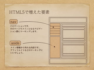 HTML5で増えた要素

nav
ナビゲーションです。
そのページでメインとなるナビゲー
ション群にマーキングします。




aside
メイン情報から外れる内容です。
アフィリエイトなどのマーキングに
いいでしょう。
 