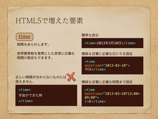 HTML5で増えた要素
                    簡単な表示
time
時間をあらわします。          <time>2013年3月10日</time>


世界標準時を基準にした非常に正確な   曖昧な言葉に正確な日にちを設定
時間の指定もできます。
                    <time
                    datetime="2013-03-10">
                    今日</time>

正しい時間が分からないものには
使えません。              曖昧な言葉に正確な時間まで設定

<time>              <time
                    datetime="2013-03-10T13:00+
宇宙ができた時
                    09:00">
</time>             いま</time>
 