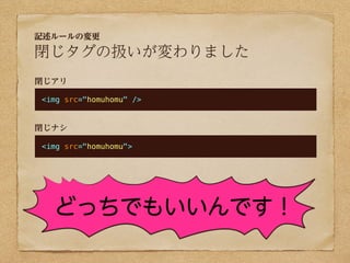 記述ルールの変更

閉じタグの扱いが変わりました
閉じアリ

<img src="homuhomu" />


閉じナシ

<img src="homuhomu">




  どっちでもいいんです！
 