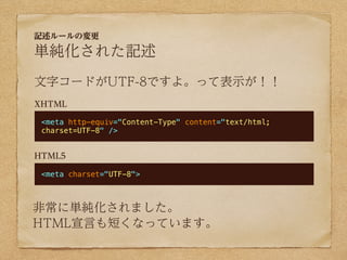 記述ルールの変更

単純化された記述
文字コードがUTF-8ですよ。って表示が！！
XHTML

 <meta http-equiv="Content-Type" content="text/html;
 charset=UTF-8" />


HTML5

 <meta charset="UTF-8">



非常に単純化されました。
HTML宣言も短くなっています。
 