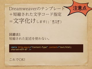 Dreamweaverのテンプレート                                    注意点
＋短縮された文字コード指定
＝文字化けします( ;´༎!Д༎!`)


回避法1
短縮された記述を使わない。

<meta http-equiv="Content-Type" content="text/html;
charset=UTF-8" />




これでOK!
 