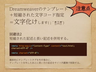 Dreamweaverのテンプレート                                    注意点
＋短縮された文字コード指定
＝文字化けします( ;´༎!Д༎!`)

回避法2
短縮された記述と長い記述を併用する。

<meta http-equiv="Content-Type" content="text/html;
charset=UTF-8" />

<meta charset="UTF-8">


最終的にテンプレートタグを外す場合に。
テンプレートを外したあとに長い方の記述をサイト内置換で削除する。
 