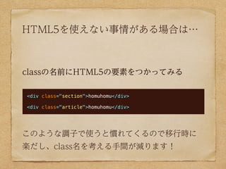 HTML5を使えない事情がある場合は…



classの名前にHTML5の要素をつかってみる

<div class="section">homuhomu</div>

<div class="article">homuhomu</div>




このような調子で使うと慣れてくるので移行時に
楽だし、class名を考える手間が減ります！
 