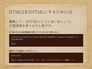 HTML5をXHTMLにするためには

置換して、XHTMLにしてしまいましょう。
正規表現を使うと少し楽です。
HTML5の主な新規要素の閉じタグをまとめて閉じdivに

 /article|/section|/nav|/aside|/header|/footer|/figure |/
 figcaption
 ↓
 /div


開始タグは地道にいきましょう

 <article
 ↓
 <div class=”article” <!-- 使ったタグだけがんばって置換 -->
 