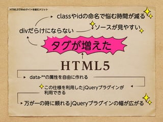 HTML5でWebサイトを組むメリット


                      classやidの命名で悩む時間が減る
                              ソースが見やすい
    divだらけにならない

                      タグが増えた

                      HTML5
         data-**の属性を自由に作れる

                 この仕様を利用したjQueryプラグインが
                 利用できる

       万が一の時に頼れるjQueryプラグインの幅が広がる
 