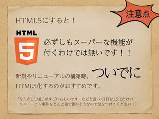 注意点
HTML5にすると！


       必ずしもスーパーな機能が
       付くわけでは無いです！！


新規やリニューアルの構築時、      ついでに
HTML5化するのがおすすめです。

「なんかHTML5がすごいらしいです」などと言ってHTML5化だけの
 リニューアル案件をとると後で困りそうなので気をつけてください！）
 