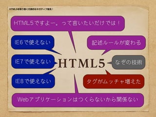 HTML5を取り巻く代表的なネガティブ意見！




  HTML5ですよー。って言いたいだけでは！


  IE6で使えない                  記述ルールが変わる


  IE7で使えない
                         HTML5   なぞの技術


  IE8で使えない                  タグがムッチャ増えた


    Webアプリケーションはつくらないから関係ない
 