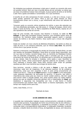Os intrépidos que puderam atravessar a baía para ir assistir ao concerto não eram
em grande número. Nem por isso a reunião deixou de ser animada, ou talvez que
por essa circunstância tivesse mais animação. A pouca gente dá certo ar de família
e põe mais a gosto convidados e concertistas. Foi o que aconteceu
A escolha de um sítio camparesco foi bem avisada, e, a não ser a chuva, o que a
festa perdeu ganharia em dobro. Pena é que por estes tempos se deva
forçosamente contar com a chuva, o que infelizmente não entra nos cálculos de
ninguém.
Tomaram parte no concerto vários amadores de mérito, e para não estender-me
em mais detalhada apreciação, que não posso, à míngua de espaço, citarei entre
todos o nome da Exma. Sra. D. Maria Leopoldina de Mello Neves, esposa de um
dos signatários das cartas de convite.
Hoje há uma reunião, não musical, mas literária e musical, no salão da Phil
Euterpe. É dada pela sociedade Ensaios Literários, que completa quatro anos de
existência. Os membros desta modesta associação seguem assim o exemplo
salutar do Grêmio e do Retiro literário. Deus queira que a chuva não afugente
ninguém.
Acabo de receber um novo volume da Biblioteca Brasileira; mal deitei os olhos ao
rosto do livro; é um romance traduzido, que se intitula Lady Clare. Na próxima
crônica direi o que pensar da obra.
Passarei a mencionar a inauguração do retrato de Francisco de Paula Brito, na sala
das sessões da Sociedade Petalógica. Paula Brito foi amigo desta associação, que
em sua casa se fundou; durante longos anos os membros da Petalógica tiveram
nele um dedicado companheiro, de amigo velho e provado que era. O dia 15,
aniversário da morte de Paula Brito, foi escolhido para a cerimônia da inauguração
do seu retrato. Esta foi simples e modesta, como pedia o caso. Reunidos os
amigos do finado, vários pronunciaram algumas palavras de saudade, e assim
ficou realizada a tocante idéia. Paula Brito merecia estes sinais de gratidão
saudosa que dão à sua memória seus amigos de tantos anos.
Para terminar, convido a leitora a pôr de parte o Futuro; o que me resta
mencionar nada tem de imaginoso, é de natureza positiva, há de enfadá-la,
aborrecê-la, coisa que nem suspeitar é bom. E para entrar bruscamente em
matéria dir-lhe-ei: - trata-se do Lloyd Brasileiro. O que é Lloyd? É uma associação,
cujos estatutos dependem da aprovação do governo. O governo, que afere a
importância das coisas pelo seu maior ou menor caráter positivo, não tem razão
para dormir sobre a solução pedida. Ora, tanto quanto posso ver nesta matéria,
parece-me que as relações comerciais ganham com a organização do Lloyd, que
estabelece a segurança nos transportes por mar, e põe termo a muitos
inconvenientes que existem hoje. Cabia descer a maiores explicações, mas nem
tempo nem espaço tenho para isso.
Leitor, boas festas, a ti e a
Machado de Assis
15 DE JANEIRO DE 1863.
A questão das reclamações inglesas ocupou exclusivamente a atenção do público
durante esta quinzena. A população da Corte nos primeiros dias do ano ofereceu o
mais nobre e consolador espetáculo; a ansiedade ao princípio, e depois, uma vez
conhecida toda a correspondência diplomática, a indignação moderada, prudente,
sensata; o desafio tácito do direito à força, da legalidade ao abuso, sem desvarios,
 