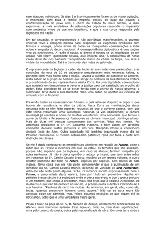 sem ataques individuais. Os dias 5 e 6 principalmente foram os de maior agitação;
o imperador com toda a família imperial desceu ao paço da cidade; a
confraternização do povo com o chefe do Estado foi mais cordial, a mais
expansiva, a mais verdadeira. Às aclamações populares respondia o imperador
com protestos vivos de que era brasileiro, e que a sua coroa respondia pela
dignidade da nação.
Em tal situação, e correspondendo a tão patrióticas manifestações, o governo
imperial teve a coragem precisa para responder às exigências britânicas com
firmeza e energia, pondo acima de todas as mesquinhas considerações a idéia
nobre e augusta do decoro nacional. A correspondência diplomática é uma página
viva do patriotismo. A razão é nossa, o direito é nosso; se os resultados de um
ataque não forem igualmente nossos, que importa isso? A consciência da nossa
causa deve dar-nos bastante tranqüilidade diante da vitória da força, que será a
vitória da imoralidade. Tal é o transunto das notas do gabinete.
O representante da Inglaterra cedeu de todas as suas anteriores pretensões; e as
condições da nota de 20 de dezembro prevaleceram mais extensas talvez, e,
portanto com mais honra para a nação. Levada a questão ao gabinete de Londres,
resta saber se o grupo de homens que dirige os destinos da Grã-Bretanha imitará
o procedimento do seu representante nesta Corte. Há uma dignidade convencional
que consiste em desconhecer o dever e a justiça para dar satisfação ao orgulho do
poder. Esta dignidade há de se achar ferida com a altivez do nosso governo; a
submissão teria dado à Grã-Bretanha mais uma razão de apertar os vínculos de
amizade com o Império!
Prevendo todas as conseqüências futuras, o país acha-se disposto a depor o que
houver de resistência no altar da pátria. Nesta Corte as manifestações desta
natureza não se têm feito esperar; recursos de que o governo carece, sem que
este tenha reclamado uma subscrição nacional, já vão aparecendo; a câmara
municipal já recebeu o nome de muitos voluntários. Uma sociedade que tomou o
nome de União e Perseverança formou-se na câmara municipal, domingo último.
Mais de duas mil pessoas concorreram aos convites feitos nos jornais. Foi
aclamado presidente o Sr. Dr. Saldanha Marinho, e bem assim um diretório
composto daquele ilustre jornalista e dos Srs. Theophilo Ottoni e conselheiro
Antonio José de Bem. Outra sociedade foi também organizada nesse dia no
Pavilhão Fluminense. O mesmo entusiasmo patriótico reina por toda a parte sem
distinção de classes.
Se me é dado conjecturar as emergências ulteriores em relação ao Futuro, deixe o
leitor que eu revele a incerteza em que eu estou, os temores que me assaltam,
porque não suponho que os ingleses, em caso de ataque, tenham simpatia por
coisa nenhuma. Já não é desta opinião o redator principal, que tem entre mãos
um romance do Sr. Camilo Castelo Branco, matéria de um grosso volume, e que o
redator pretende dar todo no Futuro, capítulo por capítulo, sem receio de bala
inglesa. Uma coisa que ele não pode compreender é que a publicação de um
romance do Sr. Camilo Castelo Branco depende da vontade de lord Palmerston.
Acho-lhe até certo ponto alguma razão. O romance escrito expressamente para o
Futuro, e propriedade desta revista, tem por título um provérbio: Agulha em
palheiro é este século e a sociedade onde o poeta escreveu; o que o poeta procura
é um homem, que chega a encontrar, mais feliz nisto que o vaidoso Ateniense. De
mulheres é que não há palheiro no século; o próprio poeta o declara referindo-se à
sua heroína: “Paulinas de certo há muitas. As senhoras, em geral, são, como ela,
todas, quando encontram homens como aquele.” Não sei se esta regra tão
absoluta pode ser admitida, mas, feitas algumas exceções de que rezam até os
noticiários, acho que é uma verdadeira regra geral.
Passo a falar da peça do Sr. S. B. Nabuco de Araújo, ultimamente representada no
Ateneu, com fervoroso aplauso. Esse aplauso, creio eu, tem duas significações:
uma pelo talento do poeta, outra pela nacionalidade da obra. Em uma terra onde a
 