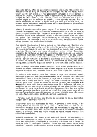 Nesse ato, porém, refere-se que durante dezesseis anos Adélia não assistira Inês
de suas carícias de mãe; em tal caso, trazer consigo a filha da casa de seu marido
foi um capricho sem explicação. Mas, posta assim à situação, é preciso atribuir às
palavras de Oliveira, na penúltima cena, o aparecimento da ternura maternal no
coração de Adélia. Pode-se, sem violência, aceitar esta solução? Pois o que não
fizeram longos dias de martírio da enferma, fazem algumas palavras mais ou
menos veementes do médico? E aquela alma que recua por vaidade, ao ir, por
extrema prova, despedir os banqueteadores, estava acaso preparada para receber
a divina faísca do amor maternal?
Máximo é também um caráter pouco seguro. É um homem fraco, passivo, sem
vontade, sem decisão; tudo isto é natural; mas essa passividade, que ele afeta no
interior conjugal durante anos, não exclui, e até tem sua razão de ser, na extrema
delicadeza de sua alma, na bondade de seu coração, no profundo amor que vota a
sua mulher. Tais qualidades não se pervertem no sofrimento, apuram-se; e
quando uma cela monacal é o teatro das dores íntimas, o espírito ganha forças,
não de combate, mas de clemência e perdão.
Esse espírito misericordioso é que eu quisera ver nas palavras de Máximo, a uma
frase de sua filha, que maldiz o pai desconhecido, conta-lhe a história das suas
desventuras conjugais, no ponto de vista interessado de marido; esta represália é
própria do Máximo do primeiro ato, e, sobretudo do Máximo religioso? Estabelecer
no espírito da moribunda um duelo de sentimentos; opor-se, nessa hora suprema,
às dolorosas invenções da mãe, revelações não menos dolorosa do pai; lançar a
dúvida naquela alma que se ia embora ignorante das tormentas da vida, eis o que
falseia o caráter de Máximo e desmente a sua missão evangélica. Dezesseis anos,
a solidão do claustro, as letras divinas, a convivência de Deus, não teriam
apaziguado naquela alma as paixões da terra e posto termo aos ódios do passado?
Resta Oliveira; é um homem nobre e dedicado; a sua estima por Máximo e a sua
aversão por Adélia são extremas; esse extremo explica a sua áspera e indiscreta
pergunta no final da peça, quando a situação pedia uma complacente concessão.
Do visconde e de Fernando nada direi; passam a peça como meteoros; mas a
passagem do segundo está justificada? Que faz a peça a presença desse Armando
passageiro ? Sem o amor de Fernando a peça existia, e quanto ao caráter de
Adélia, que o poeta quis melhor definir com essa circunstância, torna-se mais
confuso ainda. Para rematar estes senões que me parecem existir na Túnica de
Nessus, direi que o estilo peca por demasiadamente lírico; as figuras, os tropos, as
parábolas, surgem sobreposse em cada diálogo, até nas falas de Inês, menina
moribunda, em cuja boca destoa semelhante linguagem. Será isto um partido
tomado, ou resulta da própria tendência do poeta? Seja como seja, o poeta dá-nos
algumas figuras bonitas, veste idéias novas em roupas originais, o que não impede
por vezes figuras como estas condenadas por sua vulgaridade:
— Para que fazer-me subir nas asas brancas da esperança até ao céu das ilusões,
e depois cair no abismo da realidade?
Indaguemos agora das qualidades do poeta. A primeira é, sem dúvida, a dos
efeitos; feitos as reservas que já apontei, a última cena do primeiro ato
impressiona muito; é escrita com fogo e cheia de movimento; no segundo ato, a
cena vem encontrar Adélia em colóquio amoroso com o visconde é habilmente
trazida; a transição, uma das feições típicas de Adélia, inspira interesse e é
conduzida com engenho.
As cenas da enferma com Oliveira e com Adélia são tocadas com sentimento; há
nelas o tom plangente da elegia, e a mais de um tenho ouvido o que eu próprio
sinto; são imensamente comoventes. O quarto ato, que é para mim o melhor, no
ponto de vista do movimento dramático, inspira nas suas poucas cenas muito
interesse; a aparição de Máximo sob a veste monacal, o desespero de Adélia aos
 