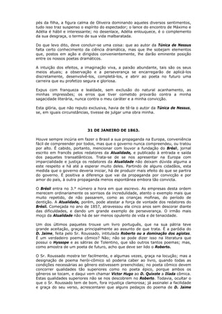 pés da filha, a figura calma de Oliveira dominando aqueles diversos sentimentos,
tudo isso traz suspenso o espírito do espectador; o lance do encontro de Máximo e
Adélia é hábil e interessante; no desenlace, Adélia enlouquece, é o complemento
da sua desgraça, o termo de sua vida malbaratada.
Do que levo dito, deve concluir-se uma coisa: que ao autor da Túnica de Nessus
falta certo conhecimento da ciência dramática, mas que lhe sobejam elementos
que, postos em ação e dirigidos convenientemente, lhe darão eminente posição
entre os nossos poetas dramáticos.
A intuição dos efeitos, a imaginação viva, a paixão abundante, tais são os seus
meios atuais; a observação e a perseverança se encarregarão de aplicá-los
discretamente, desenvolvê-los, completá-los, e abrir ao poeta no futuro uma
carreira que eu profetizo segura e gloriosa.
Expus com franqueza e lealdade, sem exclusão do natural acanhamento, as
minhas impressões; os erros que tiver cometido provarão contra a minha
sagacidade literária, nunca contra o meu caráter e a minha convicção.
Esta glória, que não reputo exclusiva, havia de tê-la o autor da Túnica de Nessus,
se, em iguais circunstâncias, tivesse de julgar uma obra minha.
31 DE JANEIRO DE 1863.
Houve sempre incúria em fazer o Brasil a sua propaganda na Europa, conveniência
fácil de compreender por todos, mas que o governo nunca compreendeu, ou tratou
por alto. É cabido, portanto, mencionar com louvor a fundação do Brésil, jornal
escrito em francês pelos redatores da Atualidade, e publicado à entrada e saída
dos paquetes transatlânticos. Trata-se de se nos apresentar na Europa com
imparcialidade e justiça os redatores da Atualidade não deixam dúvida alguma a
este respeito e há até a esperar muito deles. Partindo de alguns cidadãos, esta
medida que o governo deveria iniciar, há de produzir mais efeito do que se partira
do governo. É positiva a diferença que vai da propaganda por convicção e por
amor do país, à outra propaganda menos espontânea embora tão convicta.
O Brésil entra no 3.° número a hora em que escrevo. As empresas desta ordem
merecem ordinariamente os sorrisos da incredulidade, atento o exemplo mais que
muito repetido, de não passarem, como as crianças mofinas, do período de
dentição. A Atualidade, porém, pode atestar a força de vontade dos redatores do
Brésil. Começada no ano de 1857, atravessou ela cinco anos sem descorar diante
das dificuldades, e dando um grande exemplo de perseverança. O irmão mais
moço da Atualidade não há de ser menos opulento de vida e de tenacidade.
Um dos últimos paquetes trouxe um livro português, que na sua pátria teve
grande aceitação, graças principalmente ao assunto de que trata. É a paródia do
D. Jaime, feita pelo Sr. Roussado, intitulada Roberto ou a dominação dos agiotas.
É um verdadeiro poema cômico? Não; não se pode dizer isso na literatura que
possui o Hyssope e as sátiras de Tolentino, que são outros tantos poemas; mas,
como amostra de um poeta de futuro, acho que deve ser lido o Roberto.
O Sr. Roussado mostra ter facilmente, e algumas vezes, graça na locução; mas a
designação de poema herói-cômico só poderia caber ao livro, quando todas as
condições necessárias ao gênero estivessem preenchidas; no poeta cômico devem
concorrer qualidades tão superiores como no poeta épico, porque ambos os
gêneros se tocam, e daqui vem chamar Victor Hugo ao D. Quixote a Ilíada cômica.
Estas qualidades superiores não se nos descobrem no Roberto. Todavia, ocultar o
que o Sr. Roussado tem de bom, fora injustiça clamorosa; já assinalei a facilidade
e graça do seu verso, acrescentarei que alguns pedaços do poema de D. Jaime
 