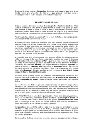 O Ateneu, levando a cena a Mancenilha, deu mais uma prova de que toma a sua
missão como um empenho de honra, e que procura contribuir para o
engrandecimento do teatro nacional com verdadeiro desvelo.
15 DE FEVEREIRO DE 1863.
Cinco ou seis dias depois da abertura da exposição fui à Academia das Belas Artes.
Cuidava encontrar ali uma diminuta concorrência, a dessa pouca gente que neste
país conhece a preza as artes. Calcule o leitor o meu espanto quando tive de
atravessar aquelas salas desertas, onde as telas, as estátuas e os baixo-relevos
pareciam olhar-se mutuamente como que desolados por tão cruel abandono.
Provará este fato contra a Academia? Ter-se-iam desfeito as esperanças postas
naquela escola tão custosamente criada?
As proporções deste escrito não permitem uma séria e detida análise deste ponto;
mas não deixarei de atestar duas coisas, uma contra, outra a favor da Academia;
a primeira, é que realmente os resultados da Academia estão abaixo das
esperanças e das legítimas previsões; a segunda, é que esse malogro procura hoje
a Academia atenuá-lo por meio de alguns esforços. Todos os esforços serão
poucos, e se a Academia não se convencer disto, demite-se de uma posição que
pode vir a ser gloriosa, se for fecunda.
A exposição este ano foi aumentada com algumas cópias de obras-primas que
estão nos museus da Europa. Entre essas cópias avulta a do corpo de Hércules,
desenterrado em Roma, no Campo di fiori e guardado hoje no museu do Vaticano.
É o resto de uma estátua que devia ser admirável, à vista do tronco mutilado e
carcomido; nota-se mais Antinoo, cujo original existe no Capitólio; Apollonio, da
Galeria de Florença; a Venus d'Arles da mesma; a Amazona e outras. São também
dignos de atenção os trabalhos litográficos oferecidos à Academia pelo próprio
autor, o Sr. Brasscsat. São dois quadros: primeiro representa Uma luta de touros,
o segundo Touros defendendo uma vaca.
Acham-se esses quadros na sala do vestíbulo, onde também se encontram duas
gravuras delicadas de execução, representando uma A destruição de Jerusalém, e
outra A dispersão dos povos, cópias ambas de painéis existentes no museu de
Berlim.
Se penetrarmos na Sala de pintura, encontraremos em primeiro lugar alguns
retratos do Sr. Carlos Luiz do Nascimento, conservador da Pinacoteca, dos quais
dois apenas me pareceram completamente bons. Isto deve ser dito acompanhado
de um louvor ao Sr. Nascimento pelos seus excelentes trabalhos de restauração
que o tornam artista notável e indispensável naquela escola.
O Sr. Victor Meirelles de Lima tem alguns quadros nessa sala, os quais, parecendo
bons, não são notáveis, pelo menos quanto é notável a sua Cabeça de estudo sob
n.º 7. O mesmo artista tem na exposição o seu quadro A primeira missa no Brasil,
obra já conhecida, e que, a não ter desses defeitos sutis que não se revelam à
minha incompetência, me parece um painel excelente.
A exposição do Sr. Agostinho José da Motta peca por pequena e medíocre; os seus
retratos não são obras tais que o Sr. Motta, talentoso professor da Academia,
preferisse às paisagens que tão bem sabe pintar; quem o não conhecer e quiser
julgar pela exposição deste ano, fica com uma idéia muito aquém daquilo a que o
seu talento tem direito.
Do Sr. Arsênio da Silva existem na exposição algumas paisagens onde há toques
 