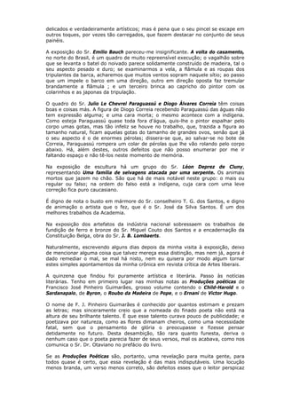 delicados e verdadeiramente artísticos; mas é pena que o seu pincel se escape em
outros toques, por vezes tão carregados, que fazem destacar no conjunto de seus
painéis.
A exposição do Sr. Emilio Bauch pareceu-me insignificante. A volta do casamento,
no norte do Brasil, é um quadro de muito repreensível execução; o vagalhão sobre
que se levanta o batel do noivado parece solidamente construído de madeira, tal o
seu aspecto pesado e duro; se examinarmos a vela, a flâmula e as roupas dos
tripulantes da barca, acharemos que muitos ventos sopram naquele sítio; ao passo
que um impele o barco em uma direção, outro em direção oposta faz tremular
brandamente a flâmula ; e um terceiro brinca ao capricho do pintor com os
colarinhos e as japonas da tripulação.
O quadro do Sr. Julio Le Chevrel Paraguassú e Diogo Álvares Correia têm coisas
boas e coisas más. A figura de Diogo Correia recebendo Paraguassú das águas não
tem expressão alguma; e uma cara morta; o mesmo acontece com a indígena.
Como esteja Paraguassú quase toda fora d'água, quis-lhe o pintor espalhar pelo
corpo umas gotas, mas tão infeliz se houve no trabalho, que, trazida a figura ao
tamanho natural, ficam aquelas gotas do tamanho de grandes ovos, senão que já
o seu aspecto é o de enormes pérolas; dissera-se que, ao salvar-se no bote de
Correia, Paraguassú rompera um colar de pérolas que lhe vão rolando pelo corpo
abaixo. Há, além destes, outros defeitos que não posso enumerar por me ir
faltando espaço e não tê-los neste momento de memória.
Na exposição de escultura há um grupo do Sr. Léon Deprez de Cluny,
representando Uma família de selvagens atacada por uma serpente. Os animais
mortos que jazem no chão. São que há de mais notável neste grupo: o mais ou
regular ou falso; na ordem do falso está a indígena, cuja cara com uma leve
correção fica puro caucasiano.
É digno de nota o busto em mármore do Sr. conselheiro T. G. dos Santos, e digno
de animação o artista que o fez, que é o Sr. José da Silva Santos. É um dos
melhores trabalhos da Academia.
Na exposição dos artefatos da indústria nacional sobressaem os trabalhos de
fundição de ferro e bronze do Sr. Miguel Couto dos Santos e a encadernação da
Constituição Belga, obra do Sr. J. B. Lombaerts.
Naturalmente, escrevendo alguns dias depois da minha visita à exposição, deixo
de mencionar alguma coisa que talvez mereça essa distinção, mas nem já, agora é
dado remediar o mal, se mal há nisto, nem eu quisera por modo algum tornar
estes simples apontamentos da minha crônica em revista crítica de Artes liberais.
A quinzena que findou foi puramente artística e literária. Passo às notícias
literárias. Tenho em primeiro lugar nas minhas notas as Produções poéticas de
Francisco José Pinheiro Guimarães, grosso volume contendo o Child-Harold e o
Sardanapalo, de Byron, o Roubo da Madeira de Pope, e o Ernani de Victor Hugo.
O nome de F. J. Pinheiro Guimarães é conhecido por quantos estimam e prezam
as letras; mas sinceramente creio que a nomeada do finado poeta não está na
altura de seu brilhante talento. É que esse talento curava pouco de publicidade; e
poetizava por natureza, como as flores dimanam cheiros, como uma necessidade
fatal, sem que o pensamento de glória o preocupasse e fizesse pensar
detidamente no futuro. Desta desambição, tão rara quanto funesta, deriva o
nenhum caso que o poeta parecia fazer de seus versos, mal os acabava, como nos
comunica o Sr. Dr. Otaviano no prefácio do livro.
Se as Produções Poéticas são, portanto, uma revelação para muita gente, para
todos quase é certo, que essa revelação é das mais indisputáveis. Uma locução
menos branda, um verso menos correto, são defeitos esses que o leitor perspicaz
 